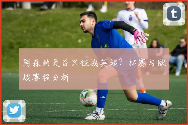 阿森纳是否只征战英超？杯赛与欧战赛程分析