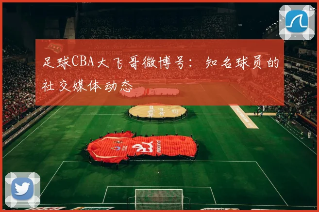 足球CBA大飞哥微博号：知名球员的社交媒体动态