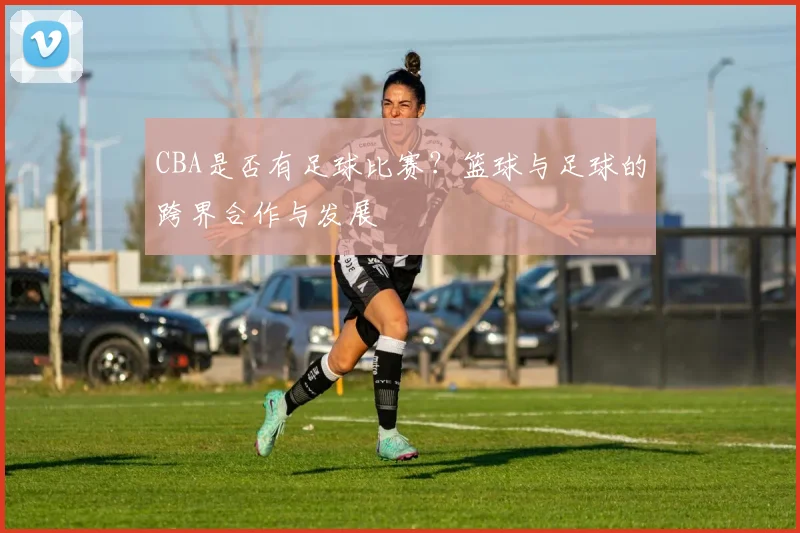CBA是否有足球比赛？篮球与足球的跨界合作与发展